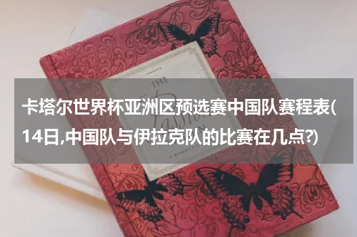 卡塔尔世界杯亚洲区预选赛中国队赛程表(14日,中国队与伊拉克队的比赛在几点?)