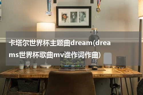 卡塔尔世界杯主题曲dream(dreams世界杯歌曲mv谁作词作曲)