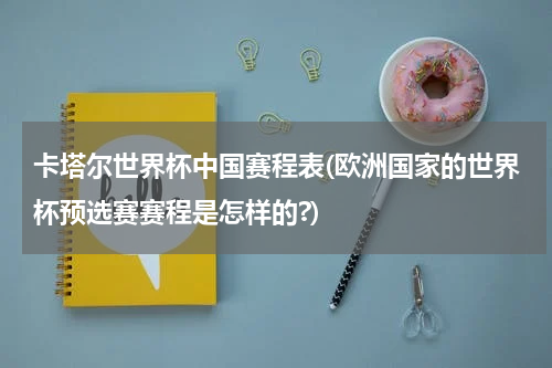 卡塔尔世界杯中国赛程表(欧洲国家的世界杯预选赛赛程是怎样的?)