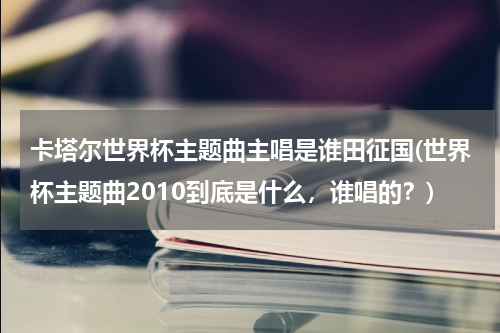 卡塔尔世界杯主题曲主唱是谁田征国(世界杯主题曲2010到底是什么，谁唱的？)
