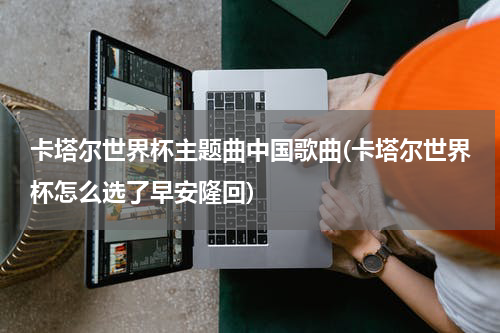 卡塔尔世界杯主题曲中国歌曲(卡塔尔世界杯怎么选了早安隆回)