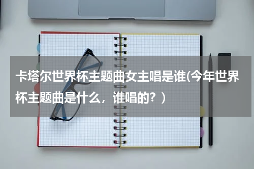 卡塔尔世界杯主题曲女主唱是谁(今年世界杯主题曲是什么，谁唱的？)