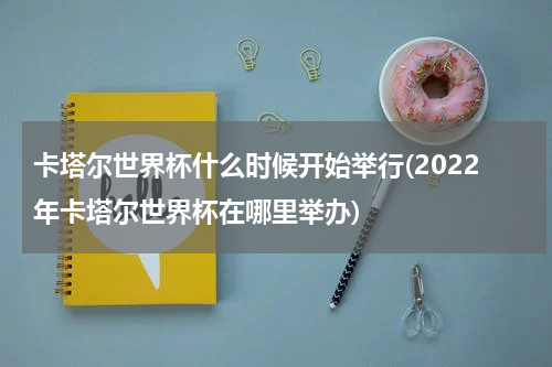 卡塔尔世界杯什么时候开始举行(2022年卡塔尔世界杯在哪里举办)