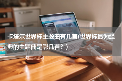 卡塔尔世界杯主题曲有几首(世界杯最为经典的主题曲是哪几首？)