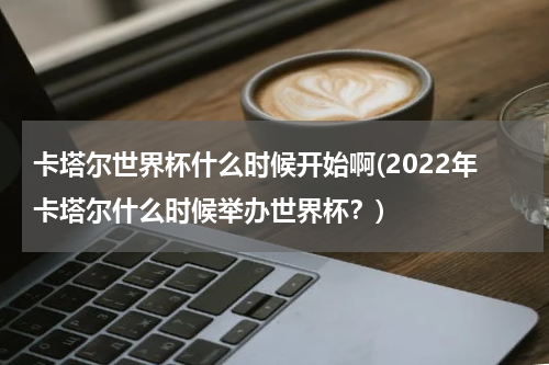 卡塔尔世界杯什么时候开始啊(2022年卡塔尔什么时候举办世界杯？)