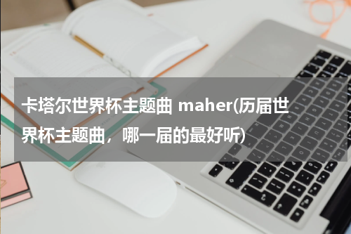 卡塔尔世界杯主题曲 maher(历届世界杯主题曲，哪一届的最好听)