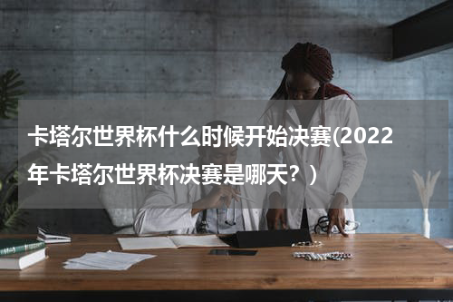 卡塔尔世界杯什么时候开始决赛(2022年卡塔尔世界杯决赛是哪天？)