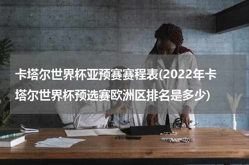 卡塔尔世界杯亚预赛赛程表(2022年卡塔尔世界杯预选赛欧洲区排名是多少)