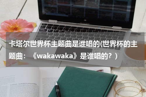 卡塔尔世界杯主题曲是谁唱的(世界杯的主题曲：《wakawaka》是谁唱的？)