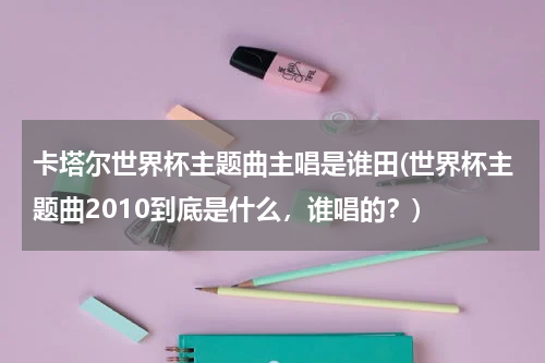 卡塔尔世界杯主题曲主唱是谁田(世界杯主题曲2010到底是什么，谁唱的？)
