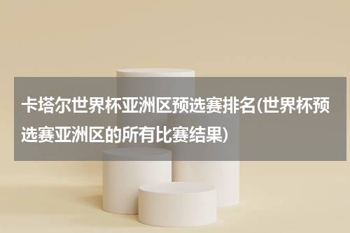 卡塔尔世界杯亚洲区预选赛排名(世界杯预选赛亚洲区的所有比赛结果)