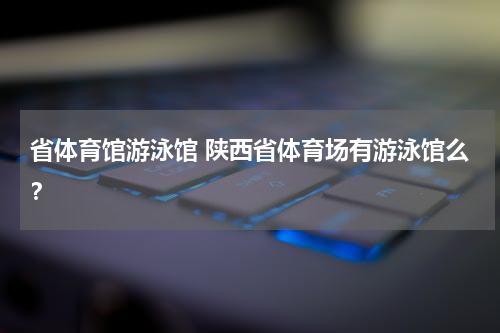 省体育馆游泳馆 陕西省体育场有游泳馆么？