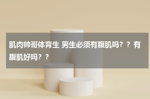 肌肉帅哥体育生 男生必须有腹肌吗？？有腹肌好吗？？