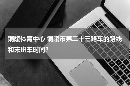 铜陵体育中心 铜陵市第二十三路车的路线和末班车时间？
