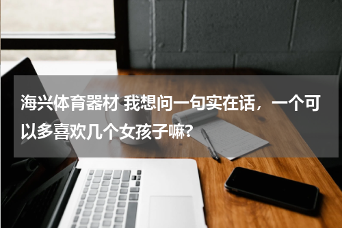 海兴体育器材 我想问一句实在话，一个可以多喜欢几个女孩子嘛?