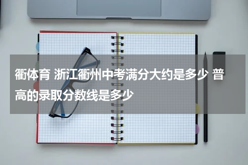 衢体育 浙江衢州中考满分大约是多少 普高的录取分数线是多少