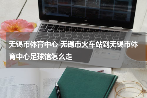 无锡市体育中心 无锡市火车站到无锡市体育中心足球馆怎么走