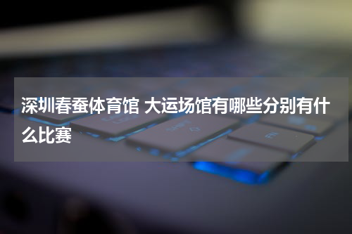 深圳春蚕体育馆 大运场馆有哪些分别有什么比赛