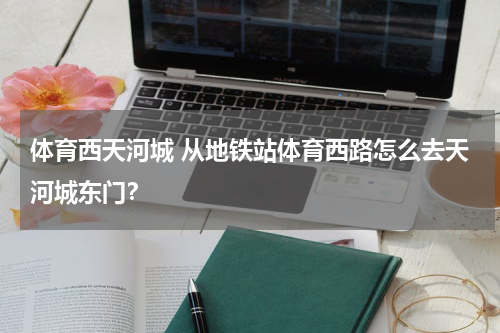 体育西天河城 从地铁站体育西路怎么去天河城东门？