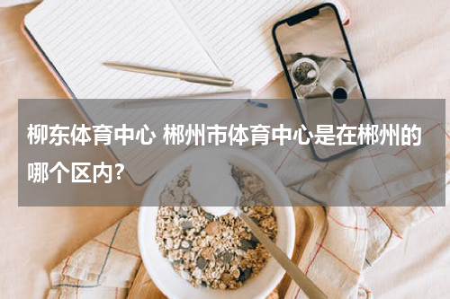 柳东体育中心 郴州市体育中心是在郴州的哪个区内？