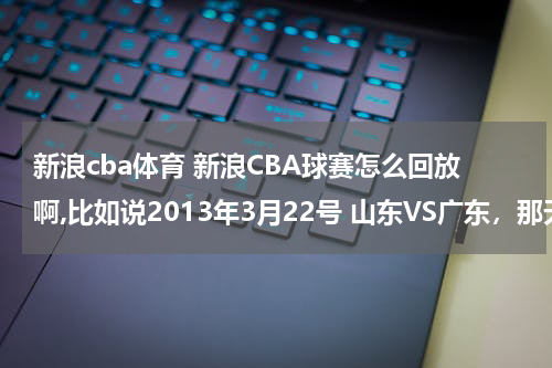 新浪cba体育 新浪CBA球赛怎么回放啊,比如说2013年3月22号 山东VS广东，那天我应该没有时间看，想到3月23号早上看