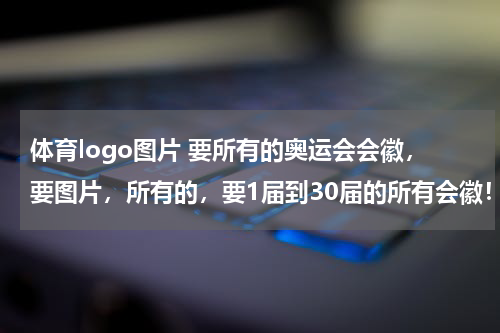 体育logo图片 要所有的奥运会会徽，要图片，所有的，要1届到30届的所有会徽！