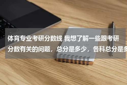 体育专业考研分数线 我想了解一些跟考研分数有关的问题，总分是多少，各科总分是多少，考研分数线是多少
