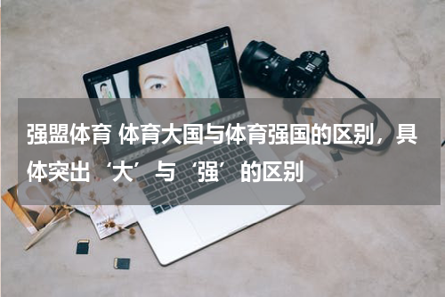 强盟体育 体育大国与体育强国的区别，具体突出‘大’与‘强’的区别