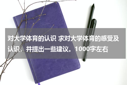 对大学体育的认识 求对大学体育的感受及认识，并提出一些建议。1000字左右