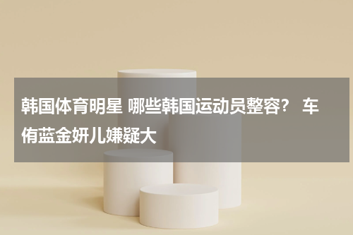 韩国体育明星 哪些韩国运动员整容？ 车侑蓝金妍儿嫌疑大
