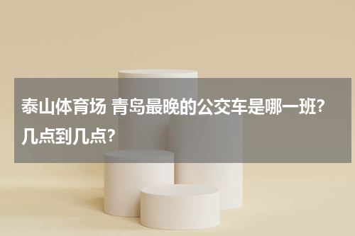 泰山体育场 青岛最晚的公交车是哪一班？几点到几点？