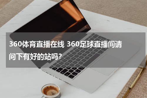 360体育直播在线 360足球直播间请问下有好的站吗？