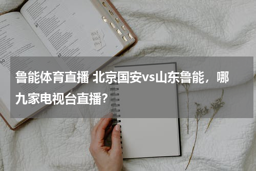 鲁能体育直播 北京国安vs山东鲁能，哪九家电视台直播？