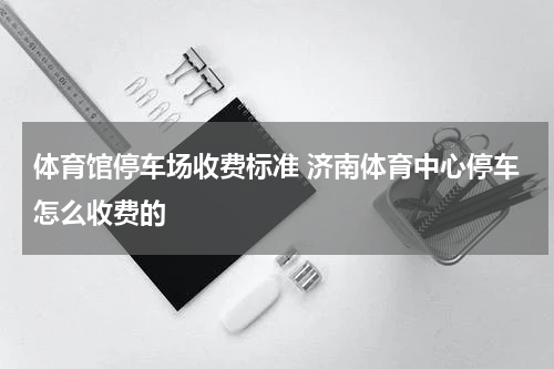 体育馆停车场收费标准 济南体育中心停车怎么收费的