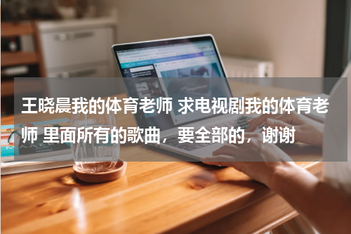 王晓晨我的体育老师 求电视剧我的体育老师 里面所有的歌曲，要全部的，谢谢