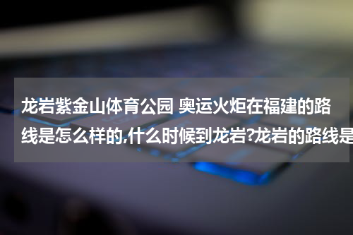 龙岩紫金山体育公园 奥运火炬在福建的路线是怎么样的,什么时候到龙岩?龙岩的路线是怎么样的?