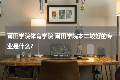 莆田学院体育学院 莆田学院本二较好的专业是什么？