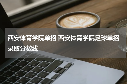 西安体育学院单招 西安体育学院足球单招录取分数线