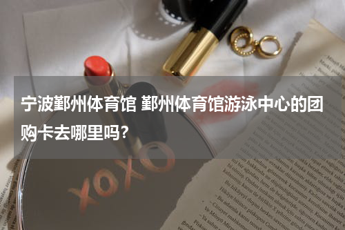 宁波鄞州体育馆 鄞州体育馆游泳中心的团购卡去哪里吗？