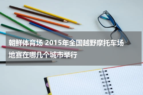 朝鲜体育场 2015年全国越野摩托车场地赛在哪几个城市举行