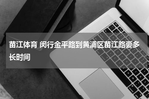 苗江体育 闵行金平路到黄浦区苗江路要多长时间