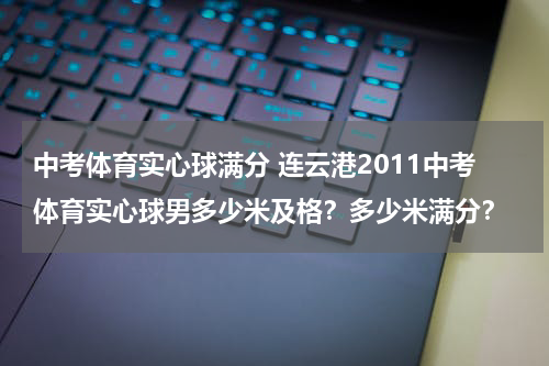 中考体育实心球满分 连云港2011中考体育实心球男多少米及格？多少米满分？
