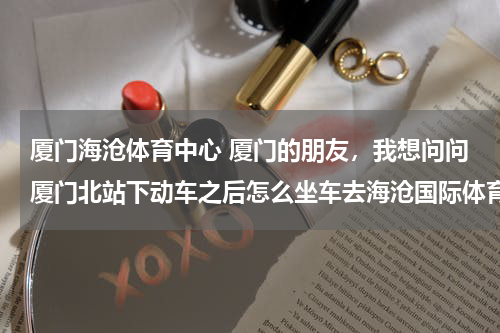 厦门海沧体育中心 厦门的朋友，我想问问厦门北站下动车之后怎么坐车去海沧国际体育中心？