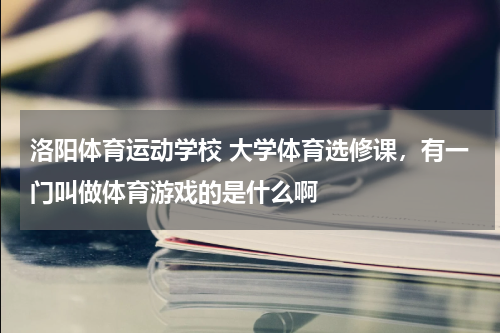 洛阳体育运动学校 大学体育选修课，有一门叫做体育游戏的是什么啊