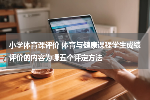 小学体育课评价 体育与健康课程学生成绩评价的内容为哪五个评定方法