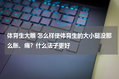 体育生大雕 怎么样使体育生的大小腿没那么胀、痛？什么法子更好