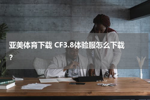 亚美体育下载 CF3.8体验服怎么下载？