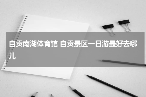 自贡南湖体育馆 自贡景区一日游最好去哪儿