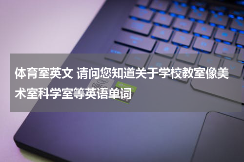 体育室英文 请问您知道关于学校教室像美术室科学室等英语单词