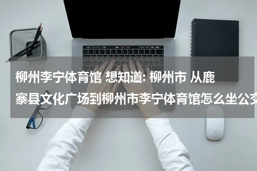 柳州李宁体育馆 想知道: 柳州市 从鹿寨县文化广场到柳州市李宁体育馆怎么坐公交